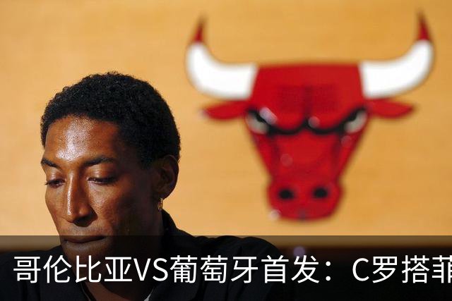 哥伦比亚VS葡萄牙首发：C罗搭菲利克斯 B费配巴黎班底