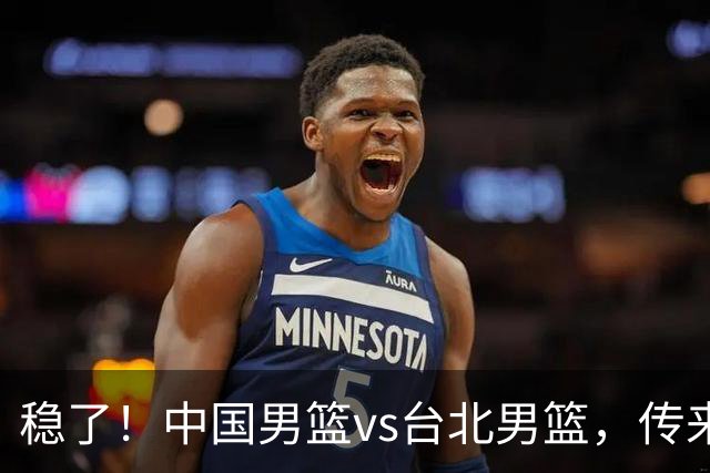 稳了！中国男篮vs台北男篮，传来4个好消息，潜力后卫迎来机会